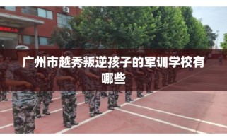 广州市越秀叛逆孩子的军训学校有哪些