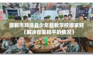 邯郸市鸡泽县少年管教学校哪家好（解决在家躺平的情况）