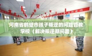 河南省鹤壁市孩子叛逆的问题管教学校（解决叛逆期问题）