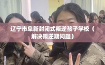 辽宁市阜新封闭式叛逆孩子学校（解决叛逆期问题）