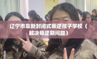 辽宁市阜新封闭式叛逆孩子学校（解决叛逆期问题）
