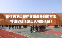 镇江市扬中叛逆戒网瘾全封闭军事特训学校（家长认可度很高）