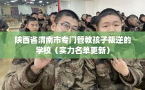 陕西省渭南市专门管教孩子叛逆的学校（实力名单更新）