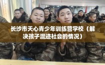 长沙市天心青少年训练营学校（解决孩子混迹社会的情况）