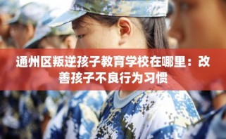 通州区叛逆孩子教育学校在哪里：改善孩子不良行为习惯
