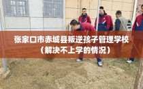 张家口市赤城县叛逆孩子管理学校（解决不上学的情况）