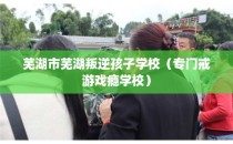 芜湖市芜湖叛逆孩子学校（专门戒游戏瘾学校）
