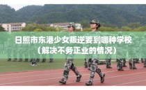 日照市东港少女叛逆要到哪种学校（解决不务正业的情况）